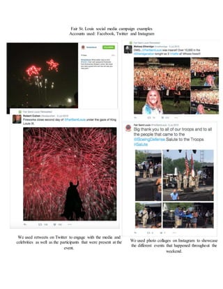 Fair St. Louis social media campaign examples
Accounts used: Facebook, Twitter and Instagram
We used retweets on Twitter to engage with the media and
celebrities as well as the participants that were present at the
event.
We used photo collages on Instagram to showcase
the different events that happened throughout the
weekend.
 