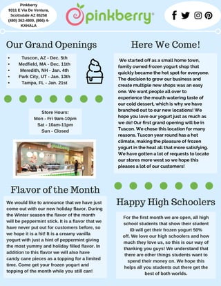 We started off as a small home town,
family owned frozen yogurt shop that
quickly became the hot spot for everyone.
The decision to grow our business and
create multiple new shops was an easy
one. We want people all over to
experience the mouth watering taste of
our cold dessert, which is why we have
branched out to our new locations! We
hope you love our yogurt just as much as
we do! Our first grand opening will be in
Tuscon. We chose this location for many
reasons. Tuscon year round has a hot
climate, making the pleasure of frozen
yogurt in the heat all that more satisfying.
We have gotten a lot of requests to locate
our stores more west so we hope this
pleases a lot of our customers!
Pinkberry
9311 E Via De Ventura,
Scottsdale AZ 85258
(480) 362­4800, (866) 4­
KAHALA
Here We Come!Our Grand Openings
Tuscon, AZ ­ Dec. 5th
Medfield, MA ­ Dec. 11th
Meredith, NH ­ Jan. 4th
Park City, UT ­ Jan. 13th
Tampa, FL ­ Jan. 21st
Store Hours:
Mon ­ Fri 9am­10pm
Sat ­ 10am­11pm
Sun ­ Closed
For the first month we are open, all high
school students that show their student
ID will get their frozen yogurt 50%
off. We love our high schoolers and how
much they love us, so this is our way of
thanking you guys! We understand that
there are other things students want to
spend their money on. We hope this
helps all you students out there get the
best of both worlds.
We would like to announce that we have just
come out with our new holiday flavor. During
the Winter season the flavor of the month
will be peppermint stick. It is a flavor that we
have never put out for customers before, so
we hope it is a hit! It is a creamy vanilla
yogurt with just a hint of peppermint giving
the most yummy and holiday filled flavor. In
addition to this flavor we will also have
candy cane pieces as a topping for a limited
time. Come get your frozen yogurt and
topping of the month while you still can!
Happy High Schoolers
Flavor of the Month
 