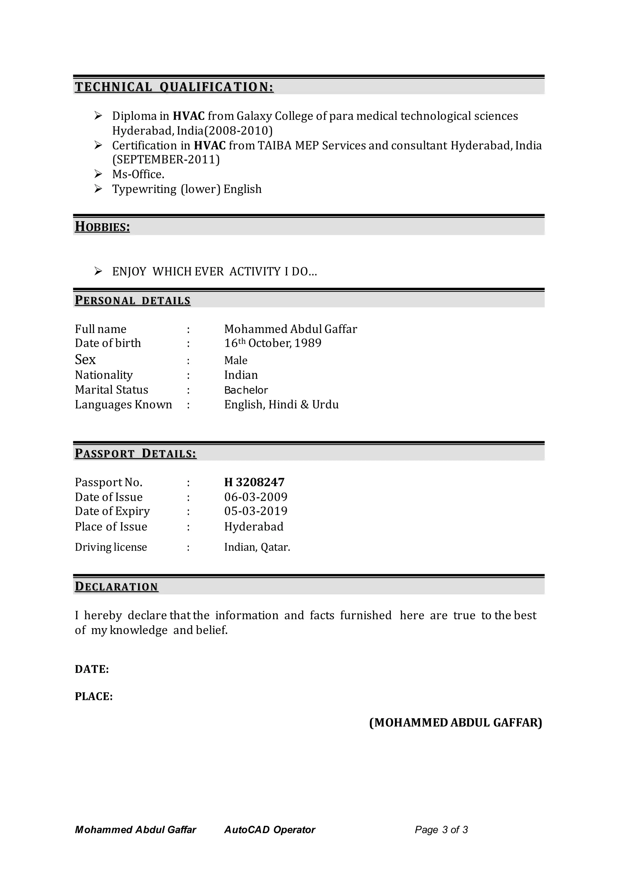 Mohammed Abdul Gaffar AutoCAD Operator Page 3 of 3
TTEECCHHNNIICCAALL QQUUAALLIIFFIICCAA TTIIOO NN::
 Diploma in HVAC from Galaxy College of para medical technological sciences
Hyderabad, India(2008-2010)
 Certification in HVAC from TAIBA MEP Services and consultant Hyderabad, India
(SEPTEMBER-2011)
 Ms-Office.
 Typewriting (lower) English
HOBBIES:
 ENJOY WHICH EVER ACTIVITY I DO…
PPEERRSSOO NN AALL DD EETTAAII LL SS
Full name : Mohammed Abdul Gaffar
Date of birth : 16th October, 1989
Sex : Male
Nationality : Indian
Marital Status : Bachelor
Languages Known : English, Hindi & Urdu
PPAASSSSPP OO RRTT DDEETTAAIILL SS::
Passport No. : H 3208247
Date of Issue : 06-03-2009
Date of Expiry : 05-03-2019
Place of Issue : Hyderabad
Driving license : Indian, Qatar.
DDEECCLL AARRAATTIIOO NN
I hereby declare that the information and facts furnished here are true to the best
of my knowledge and belief.
DATE:
PLACE:
(MOHAMMED ABDUL GAFFAR)
 