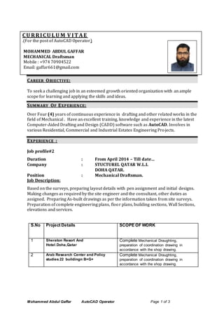 Mohammed Abdul Gaffar AutoCAD Operator Page 1 of 3
CU RRICU LU M V IT AE
.(For the post of AutoCAD Operator)
MOHAMMED ABDUL GAFFAR
MECHANICAL Draftsman
Mobile : +974 70904522
Email: gaffar661@gmail.com
CCAARREEEERR OOBBJJ EECCTTII VV EE::
To seek a challenging job in an esteemed growth oriented organization with an ample
scope for learning and applying the skills and ideas.
SSUUMM MM AARRYY OOFF EEXX PP EERRIIEENN CCEE::
Over Four (4) years of continuous experience in drafting and other related works in the
field of Mechanical . Have an excellent training, knowledge and experience in the latest
Computer-Aided Drafting and Design (CADD) software such as AutoCAD. Involves in
various Residential, Commercial and Industrial Estates Engineering Projects.
EEXX PP EERRII EENN CCEE ::
Job profile#2
Duration : From April 2014 – Till date…
Company : STUCTUREL QATAR W.L.L
DOHA QATAR.
Position : Mechanical Draftsman.
Job Description:
Based on the surveys, preparing layout details with pen assignment and initial designs.
Making changes as required by the site engineer and the consultant, other duties as
assigned. Preparing As-built drawings as per the information taken from site surveys.
Preparation of complete engineering plans, floor plans, building sections, Wall Sections,
elevations and services.
S.No Project Details SCOPE OF WORK
1 Sheraton Resort And
Hotel.Doha,Qatar
Complete Mechanical Draughting,
preparation of coordination drawing in
accordance with the shop drawing.
2 Arab Research Center and Policy
studies.22 buildingn B+G+
Complete Mechanical Draughting,
preparation of coordination drawing in
accordance with the shop drawing.
 