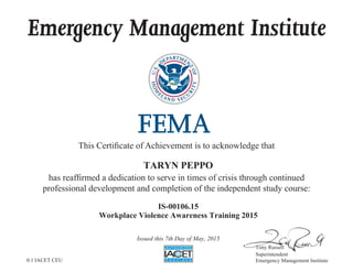 Emergency Management Institute
This Certificate of Achievement is to acknowledge that
has reaffirmed a dedication to serve in times of crisis through continued
professional development and completion of the independent study course:
Tony Russell
Superintendent
Emergency Management Institute
TARYN PEPPO
IS-00106.15
Workplace Violence Awareness Training 2015
Issued this 7th Day of May, 2015
0.1 IACET CEU
 
