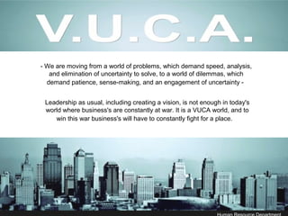 - We are moving from a world of problems, which demand speed, analysis,
and elimination of uncertainty to solve, to a world of dilemmas, which
demand patience, sense-making, and an engagement of uncertainty -
Leadership as usual, including creating a vision, is not enough in today's
world where business's are constantly at war. It is a VUCA world, and to
win this war business's will have to constantly fight for a place.
 