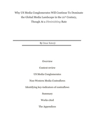 Why US Media Conglomerates Will Continue To Dominate
the Global Media Landscape in the 21st Century,
Though At a Diminishing Rate
By Omar Katerji
Overview
Context review
US Media Conglomerates
Non-Western Media Contraflows
Identifying key-indicators of contraflows
Summary
Works cited
The Appendices
 