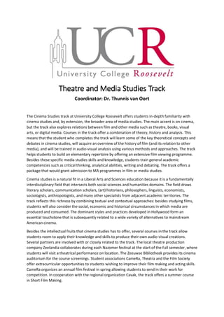 Theatre and Media Studies Track
Coordinator: Dr. Thunnis van Oort
The Cinema Studies track at University College Roosevelt offers students in-depth familiarity with
cinema studies and, by extension, the broader area of media studies. The main accent is on cinema,
but the track also explores relations between film and other media such as theatre, books, visual
arts, or digital media. Courses in the track offer a combination of theory, history and analysis. This
means that the student who completes the track will learn some of the key theoretical concepts and
debates in cinema studies, will acquire an overview of the history of film (and its relation to other
media), and will be trained in audio-visual analysis using various methods and approaches. The track
helps students to build an elementary repertoire by offering an extensive film viewing programme.
Besides these specific media studies skills and knowledge, students train general academic
competencies such as critical thinking, analytical abilities, writing and debating. The track offers a
package that would grant admission to MA programmes in film or media studies.
Cinema studies is a natural fit in a Liberal Arts and Sciences education because it is a fundamentally
interdisciplinary field that intersects both social sciences and humanities domains. The field draws
literary scholars, communication scholars, (art) historians, philosophers, linguists, economists,
sociologists, anthropologists, and many other specialists from adjacent academic territories. The
track reflects this richness by combining textual and contextual approaches: besides studying films,
students will also consider the social, economic and historical circumstances in which media are
produced and consumed. The dominant styles and practices developed in Hollywood form an
essential touchstone that is subsequently related to a wide variety of alternatives to mainstream
American cinema.
Besides the intellectual fruits that cinema studies has to offer, several courses in the track allow
students room to apply their knowledge and skills to produce their own audio-visual creations.
Several partners are involved with or closely related to the track. The local theatre production
company Zeelandia collaborates during each Nazomer festival at the start of the Fall semester, where
students will visit a theatrical performance on location. The Zeeuwse Bibliotheek provides its cinema
auditorium for the course screenings. Student associations CameRa, Theatra and the Film Society
offer extracurricular opportunities to students wishing to improve their film making and acting skills.
CameRa organizes an annual film festival in spring allowing students to send in their work for
competition. In cooperation with the regional organization Cavak, the track offers a summer course
in Short Film Making.
 