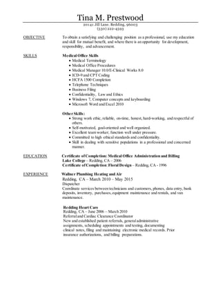 Tina M. Prestwood
20141 Jill Lane. Redding, 96003
(530) 222-4593
OBJECTIVE To obtain a satisfying and challenging position as a professional, use my education
and skill for mutual benefit, and where there is an opportunity for development,
responsibility, and advancement.
SKILLS Medical Office Skills
 Medical Terminology
 Medical Office Procedures
 Medical Manager 10.0/E-Clinical Works 8.0
 ICD-9 and CPT Coding
 HCFA 1500 Completion
 Telephone Techniques
 Business Filing
 Confidentiality, Law and Ethics
 Windows 7, Computer concepts and keyboarding
 Microsoft Word and Excel 2010
Other Skills:
 Strong work ethic, reliable, on-time, honest, hard-working, and respectful of
others.
 Self-motivated, goal-oriented and well organized.
 Excellent team worker; function well under pressure.
 Committed to high ethical standards and confidentiality.
 Skill in dealing with sensitive populations in a professional and concerned
manner.
EDUCATION Certificate ofCompletion: Medical Office Administration and Billing
Lake College – Redding, CA – 2006
Certificate ofCompletion:Floral Design – Redding, CA - 1996
EXPERIENCE Wallner Plumbing Heating and Air
Redding, CA – March 2010 – May 2015
Dispatcher
Coordinate services between technicians and customers, phones, data entry, bank
deposits, inventory, purchases,equipment maintenance and rentals, and van
maintenance.
Redding Heart Care
Redding, CA – June 2006 – March 2010
Referraland Cardiac Clearance Coordinator
New and established patient referrals, generaladministrative
assignments, scheduling appointments and testing, documenting
clinical notes, filing and maintaining electronic medical records. Prior
insurance authorizations, and billing preparations.
 