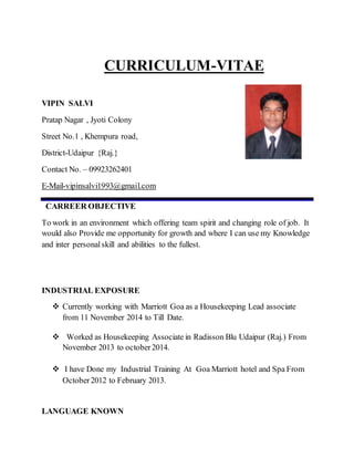 CURRICULUM-VITAE
VIPIN SALVI
Pratap Nagar , Jyoti Colony
Street No.1 , Khempura road,
District-Udaipur {Raj.}
Contact No. – 09923262401
E-Mail-vipinsalvi1993@gmail.com
CARREER OBJECTIVE
To work in an environment which offering team spirit and changing role of job. It
would also Provide me opportunity for growth and where I can use my Knowledge
and inter personalskill and abilities to the fullest.
INDUSTRIAL EXPOSURE
 Currently working with Marriott Goa as a Housekeeping Lead associate
from 11 November 2014 to Till Date.
 Worked as Housekeeping Associate in Radisson Blu Udaipur (Raj.) From
November 2013 to october2014.
 I have Done my Industrial Training At Goa Marriott hotel and Spa From
October2012 to February 2013.
LANGUAGE KNOWN
 