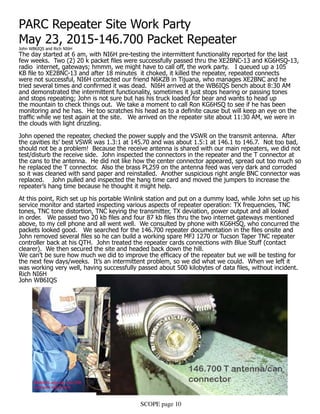 SCOPE page 10
PARC Repeater Site Work Party
May 23, 2015-146.700 Packet Repeater
John WB6IQS and Rich NI6H
The day started at 6 am, with NI6H pre-testing the intermittent functionality reported for the last
few weeks. Two (2) 20 k packet files were successfully passed thru the XE2BNC-13 and KG6HSQ-13,
radio internet, gateways; hmmm, we might have to call off, the work party. I queued up a 105
KB file to XE2BNC-13 and after 18 minutes it choked, it killed the repeater, repeated connects
were not successful, NI6H contacted our friend N6KZB in Tijuana, who manages XE2BNC and he
tried several times and confirmed it was dead. NI6H arrived at the WB6IQS bench about 8:30 AM
and demonstrated the intermittent functionality, sometimes it just stops hearing or passing tones
and stops repeating; John is not sure but has his truck loaded for bear and wants to head up
the mountain to check things out. We take a moment to call Ron KG6HSQ to see if he has been
monitoring and he has. He too scratches his head as to a definite cause but will keep an eye on the
traffic while we test again at the site. We arrived on the repeater site about 11:30 AM, we were in
the clouds with light drizzling.
John opened the repeater, checked the power supply and the VSWR on the transmit antenna. After
the cavities its’ best VSWR was 1.3:1 at 145.70 and was about 1.5:1 at 146.1 to 146.7. Not too bad,
should not be a problem! Because the receive antenna is shared with our main repeaters, we did not
test/disturb the receive side. John inspected the connectors in the repeater and the T connector at
the cans to the antenna. He did not like how the center connector appeared, spread out too much so
he replaced the T connector. Also the brass PL259 on the antenna feed was very dark and corroded
so it was cleaned with sand paper and reinstalled. Another suspicious right angle BNC connector was
replaced. John pulled and inspected the hang time card and moved the jumpers to increase the
repeater’s hang time because he thought it might help.
At this point, Rich set up his portable Winlink station and put on a dummy load, while John set up his
service monitor and started inspecting various aspects of repeater operation: TX frequencies, TNC
tones, TNC tone distortion, TNC keying the transmitter, TX deviation, power output and all looked
in order. We passed two 20 kb files and four 87 kb files thru the two internet gateways mentioned
above, to my cell phone and all went well. We consulted by phone with KG6HSQ, who concurred the
packets looked good. We searched for the 146.700 repeater documentation in the files onsite and
John removed several files so he can build a working spare MFJ 1270 or Tucson Taper TNC repeater
controller back at his QTH. John treated the repeater cards connections with Blue Stuff (contact
clearer). We then secured the site and headed back down the hill.
We can’t be sure how much we did to improve the efficacy of the repeater but we will be testing for
the next few days/weeks. It’s an intermittent problem, so we did what we could. When we left it
was working very well, having successfully passed about 500 kilobytes of data files, without incident.
Rich NI6H
John WB6IQS
 