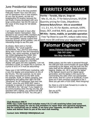 June Presidential Address
Greetings all. This is the long awaited
Field Day month! Your club will carry
out FD operations from a new location.
As you may be aware, we lost our
longstanding FD location because the
site finally is being developed with very
large construction. See the FD note on
the cover of this Scope for full details
about FD.
I am happy to be back in town after
a fantastic Dayton Hamvention. Was
pleased to see several PARC members at
the Hamvention, and was delighted to
even see KD6AKT having a grand time
browsing through all the goodies. Lots of
interesting things to see this year.
As always, there were a myriad
of vendors. The “usual suspects”
(ICOKENYAE, Flex, and K3) were there,
along with a host of new and interesting
players. Yes, some surprises, at least for
me. ICOM highlighted the ICOM 7851
HF/VHF/UHF transceiver. Mighty fine
looking radio. Probably works pretty well
too. Nice built-in output for a full PAN
display with point and click capability. I am not
schooled in ICOM, so maybe this is common. At
a price of $15.5 K it must be astounding!
Yaesu was in full C4FM/Fusion marketing, with
a very fine display and presentation at one of
the forums. The real surprises to me were
the various newcomers to the SDR world.
For example, ELDA, an Italian company, was
highlighting and selling their QRP Full SDR
Transceiver. An HF transceiver that even has
“knobs”, since the unit DOES NOT need a
computer to operate It is standalone capable
of CW/SSB in the “old way” if you happen to
be communicating when the big one hits. But
operated with a laptop, you achieve full SDR
performance similar to FLEX. You only get 5
Watts output, but the radio is powered through
the USB port that communicates all usual digital
commands to the laptop, and has built into the
radio itself all the software: Digital processing,
logging, display, etc. All it uses on the laptop
is the laptop’s sound card for digital signal
generation, and the laptop is the source for
commanding the radio when not commanded
with knobs. And for a price of $1200.00, it even
gives you 4 slice receivers compared to the 2
slices you get with a FLEX 6300. Most intriguing!
So, there is a lot to look forward to in order to
have fun in ham radio.
See you at FD.
73 de NN3V
Club Members ONLY!
PARC has a tube bank that includes many 6 & 12 volt receiving tubes (and some
transmitting types) for use by club members to repair their own personal equipment.
Not for commercial use or resale. If we have your requests, we will pre-check the
tubes and deliver them to you at the next club meeting.
Contact John WB6IQS WB6IQS@att.net
 