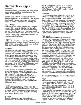 SCOPE page 16
Hamvention Report
by Howard KY6LA
Weather was the usual muggy and rainy Dayton
crap weather. glad I no longer live near the
center of the continent
Dayton. usual FILTHY disgusting arena with
overflowing toilets. As an American I am shamed
that Foreign visitors have to see Ham Radio’s
Mecca as such a worse than 3rd world place.
FLEA MARKET
Flea market was clearly down about 25% less
vendors this year and virtually everything for
sale was garbage that you would not normally
pull out from your own trash. Even the usual
hat embroidery places were down to one vendor.
I suspect old age plus a lousy weather forecast
was a contributing factor.
FORUMS
I attended 2 Forums = Ham Law. which was
terrible this year without Fred Hopengarten. and
SDR - which was excellent with a number of new
ideas and concepts being shown.
JAPANESE
The Japanese had their usual Legacy HF radios
which clearly are no longer selling very well.
Kenwood and Yaesu HF Both areas were totally
dead. Icom - who are better showmen. had
some interest in the Overpriced IC-7851 - but
it still lacked a modern display capability. they
were misrepresenting the 7851 as an SDR. which
it obviously is not as it is legacy Superhetrodyne
technology with a DSP. Circa 1980 design. albeit
they have tried to address the phase noise
issues they had with the 7800.
It was pretty obvious that the Japanese have
almost given up on selling HF equipment in
the face of superior US Offerings from Elecraft
and Flex Radio. The Japanese seem to
moved heavily into the VHF/UHF and various
incompatible digital modes. Talking to HRO.
they admitted that they hardly ever sell a
Japanese HF radio anymore but the VHF/UHF
Radios sell well.
CHINA
However the star of the VHF/UHF were the
Baofeng Chinese Radios selling for $24.95. Hard
to justify $400 for a Japanese radio that does
the same thing. Needless to say the Baofeng
were selling like hot cakes.
STEPPIR
SteppIR introduced a portable Antenna
analyzer for $389 which is visibly superior to
the MFJ269@$399. Several of us bought the
SteppIR analyzers. Rob WA3IHV and Ben
N6MUF bought the CrankIR portable vertical
Antennas for DXpeditions.
ELECRAFT
Elecraft introduced the K3S which is the old K3
with a new synthesizer board to fix the poor
RMDR issues that had the K3 down on the
Sherwood List. Like the Japanese, Elecraft tried
to misrepresent the K3S as an SDR but clearly
it is a Legacy Superhetrodyne Radio with a DSP
audio stage. Circa 1980 design. With the new
synthesizer board the K3S still ranks second to
the Flex 6700/6500 on the Sherwood list. The
sales table at Elecraft had 3 sales stations and
were lined up 3-5 deep waiting to place orders.
Clearly Elecraft still make winning products.
FLEX RADIO
Flex Radio introduced their $999 Maestro
Portable Front Panel - Contest Optimized Knobs
and Display for their 6000 series. Clearly it was
the star of Dayton 2015. Flex is making a major
push into the contest world. more on that later.
Maestro’s were selling spectacularly. both over
the sales counter and online. in fact the order
flow online was so heavy that the on line sales
site clearly slowed down under the load. Flex
had several stations set up that each include a
Maestro Front Panel - One demonstrated close
integration with N1MM+ Contest Software, One
Demonstrated the Application Programming
Interface where users are now connecting all
sorts of interesting and cool things to the Flex
6000 series. WITHOUT WIRES. Since all the
Flex 6000 series have 95 dB antenna isolation,
Flex introduced a SO2R box to enable full duplex
in all the 6000 radios. The major benefit is
that now a Single Radio can now be used to
SO2R contest at about 1/2 the cost and much
less complexity of the comparable two K3S that
would be needed to accomplish the same result.
Rob WA3IHV and I put in orders for the Maestro.
ITALY
Italy was very strongly represented. Begali
Morse Code Keys are definitely still the #1 CW
Key. Expert Amps had their 1.3K-FA Amp on
display. only 16lbs and 1500 Watts. Only $4,695
Show Special.Backordered by shows end to at
least January 2016.
I was particularly impressed with the $1099 Elad
SDR-DUO. (I saw it also at Friedrichshafen 2014)
with is a complete Second Generation SDR 5 W
Transceiver in a very portable box with Knobs.
it runs stand alone or with a computer. More
impressive was when hooked up to a Expert
1.3K-FA it drove 1000W with only 5 W drive.
 