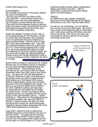 SCOPE page 17
Charlie NN3V bought one.
FLEX BANQUET
We normally avoid events in Downtown Dayton.
too yucky and dangerous
. But this year the draw was Ranko 4O3A
and Craig K9CT - two renowned world class
contesters who were the guest speakers.
Top Contesters are like Formula One Drivers.
They push the technological envelop to achieve
better and better results. We all benefit from the
technological improvements that trickle down
from their competitive experience.
Gerald Youngblood, President of Flex, told us
of his design process for the Maestro in which
he visited with and listened to top contesters
to try to understand what they needed to be
able to perform better. With the help of Craig
K9CT they design the Maestro box . with only
the absolutely needed knobs and controls and
put it in a small enough package that it could
fit at the most ergonomically optimum angle
for contesting for minimum operator fatigue He
then went onto explain the rapid development
process where they literally backed the molds in
an oven to produce working models for the show
in 4 weeks.
Ranko 4O3A’s company is well known for making
devices such as the Station Genius to integrate
any and every possible peripheral device into
a contest station. Most important all the
new devices are 21st Century Ethernet Speed
Connected rather than 20th century slow serial
ports. He went over the joint development
of the Flex SO2R box to give it the features of
the Station Genius as well as enable the Flex
6000 operate as a Full Duplex SO2R station.
Ranko’s contest station set the new European
Record for the 2014 CQWWDX CW contest. His
plan is to use the Flex 6000 with the SO2R in
the 2015 CQWWDX contest and hopes that
the improvements will enable him to shatter
the world record. He then surprised us all by
revealing that Flex was working with him on the
design a Full Legal Amplifier (using 2 - 1400W
transistors) - This will be the first totally Ethernet
Connected Amplifier. Flex gave NO PRICES or
DETAIL or Delivery Dates. but likely the main
stumbling block will be the usual bureaucratic
regulatory approval delays associated with Amps
.rather than engineering or production.
Craig, K9CT, started his talk by stating that
“Elecraft should be worried that he was over at
the Flex Dinner” He explained the concepts
and designs behind K9CT contest station and
how the new Flex Contest Suite would not only
cut his costs of a SO2R station in 1/2 but more
important greatly simplify station configuration,
design and contest work flow. K9CT is
committed to using the Flex Contest Station
Suite in the Fall Contests.
FINALLY
Ken NN9P and I got a totally unexpected
award at the Flex Radio Banquet at the Dayton
Hamvention as the 2014 Top Flex Radio Elmer.
In case you are wondering, I am not paid by
Flex nor do I own any of their stock. All my life I
have worked at the Bleeding Edge of Technology
and I really enjoy working with others who also
invent new things. Flex has put fun back into
Ham Radio for me by pushing me to consider
new things all the time.
I appear to be able to
poke through the side
of these boxes!
Oh no!
I think I am trapped!
 