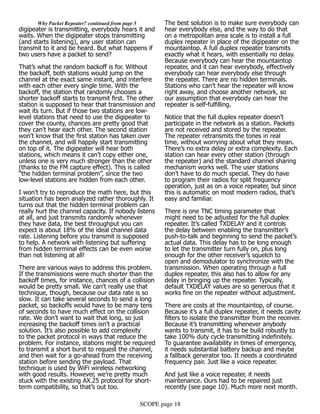 SCOPE page 18
	 Why Packet Repeater? continued from page 5
digipeater is transmitting, everybody hears it and
waits. When the digipeater stops transmitting
(and starts listening), any user station can
transmit to it and be heard. But what happens if
two users have a packet to send?
That’s what the random backoff is for. Without
the backoff, both stations would jump on the
channel at the exact same instant, and interfere
with each other every single time. With the
backoff, the station that randomly chooses a
shorter backoff starts to transmit first. The other
station is supposed to hear that transmission and
wait its turn. But if those two stations are low-
level stations that need to use the digipeater to
cover the county, chances are pretty good that
they can’t hear each other. The second station
won’t know that the first station has taken over
the channel, and will happily start transmitting
on top of it. The digipeater will hear both
stations, which means it can’t copy either one,
unless one is very much stronger than the other
(thanks to the FM capture effect). This is called
“the hidden terminal problem”, since the two
low-level stations are hidden from each other.
I won’t try to reproduce the math here, but this
situation has been analyzed rather thoroughly. It
turns out that the hidden terminal problem can
really hurt the channel capacity. If nobody listens
at all, and just transmits randomly whenever
they have data, the best throughput you can
expect is about 18% of the ideal channel data
rate. Listening before you transmit is supposed
to help. A network with listening but suffering
from hidden terminal effects can be even worse
than not listening at all!
There are various ways to address this problem.
If the transmissions were much shorter than the
backoff times, for instance, chances of a collision
would be pretty small. We can’t really use that
technique, though, because our data rate is so
slow. It can take several seconds to send a long
packet, so backoffs would have to be many tens
of seconds to have much effect on the collision
rate. We don’t want to wait that long, so just
increasing the backoff times isn’t a practical
solution. It’s also possible to add complexity
to the packet protocol in ways that reduce the
problem. For instance, stations might be required
to transmit a short burst to request the channel,
and then wait for a go-ahead from the receiving
station before sending the payload. That
technique is used by WiFi wireless networking
with good results. However, we’re pretty much
stuck with the existing AX.25 protocol for short-
term compatibility, so that’s out too.
The best solution is to make sure everybody can
hear everybody else, and the way to do that
on a metropolitan area scale is to install a full
duplex repeater in place of the digipeater on the
mountaintop. A full duplex repeater transmits
exactly what it hears, with essentially no delay.
Because everybody can hear the mountaintop
repeater, and it can hear everybody, effectively
everybody can hear everybody else through
the repeater. There are no hidden terminals.
Stations who can’t hear the repeater will know
right away, and choose another network, so
our assumption that everybody can hear the
repeater is self-fulfilling.
Notice that the full duplex repeater doesn’t
participate in the network as a station. Packets
are not received and stored by the repeater.
The repeater retransmits the tones in real
time, without worrying about what they mean.
There’s no extra delay or extra complexity. Each
station can hear every other station (through
the repeater) and the standard channel sharing
mechanism works well. The user stations
don’t have to do much special. They do have
to program their radios for split frequency
operation, just as on a voice repeater, but since
this is automatic on most modern radios, that’s
easy and familiar.
There is one TNC timing parameter that
might need to be adjusted for the full duplex
repeater. It’s called TXDELAY and it controls
the delay between enabling the transmitter’s
push-to-talk and beginning to send the packet’s
actual data. This delay has to be long enough
to let the transmitter turn fully on, plus long
enough for the other receiver’s squelch to
open and demodulator to synchronize with the
transmission. When operating through a full
duplex repeater, this also has to allow for any
delay in bringing up the repeater. Typically,
default TXDELAY values are so generous that it
works fine on the repeater without adjustment.
There are costs at the mountaintop, of course.
Because it’s a full duplex repeater, it needs cavity
filters to isolate the transmitter from the receiver.
Because it’s transmitting whenever anybody
wants to transmit, it has to be build robustly to
take 100% duty cycle transmitting indefinitely.
To guarantee availability in times of emergency,
it needs substantial battery backup and maybe
a fallback generator too. It needs a coordinated
frequency pair. Just like a voice repeater.
And just like a voice repeater, it needs
maintenance. Ours had to be repaired just
recently (see page 10). Much more next month.
 
