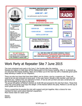 SCOPE page 19
PALOMAR AMATEUR RADIO CLUB
FIELD DAY 2015
JUNE 26th
– 28th
Location: S/E Corner Palomar Airport Rd.
and El Camino Real in Carlsbad.
33.126127, -117.264353
DO NOT HAVE TO
• BE A PARC CLUB MEMBER
(Club Membership is encouraged)
• BE LICENSED or KNOW CODE
Pictures of Past
Field Day Fun on
CLUB WEBSITE
WWW.PALOMARARC.ORG
OPERATING 5 STATIONS
~20/80 M CW ~20/80 M SSB
~15/40/10 M CW ~15/40 M SSB
~GOTA and VHF 6 M
W6NWG
WHISKEY SIX NOTHING WORKS GOOD
FD SCHEDULE
(Tentative)
June 26th
-11AM Setup at site
June 27th
-7AM Breakfast
-8AM Crank up towers
-9AM Final Setup Test
-11AM CQ Field Day...
-1230PM Lunch
-6PM Dinner
-8PM NTS Message NET
June 28th
-7AM Final Breakfast
-10:59:59 Final Contact
-11:30 Tear-down
FD PICNIC
DINNER
PSYCHO
Kitchen
Saturday 6pm
ALL ARE WELCOME INCLUDING GENERAL PUBLIC!
COME OPERATE, LEARN MORE ABOUT HAM RADIO!
VISIT SAN DIEGO COUNTYS GREATEST AMATEUR RADIO CLUB!
COME JOIN THE FUN!
Category:
4A
Amateur Radio Emergency
Data Network Demonstration:
Work Party at Repeater Site 7 June 2015
The next scheduled work party is for June 7, the Sunday after the meeting.
Needed are helpers to help clean off the flaking paint on the freezer building. After it is cleaned up,
we will prime the freezer building. Plans are to follow up on the next trip with a moderate green paint
keep blending in better for our neighbors.
There are also two trees that have been felled, one by choice, one by a superiors act. These will
need to be cut and removed at some point in the near future. Should a club member wish then for
personal use, I believe they are welcome to them. If not we will cut them and ask a small price for
the service/goods to be given to the club.
The group will gather at Mother’s Kitchen at 10:00 AM and proceed to the site from there. Those that
wish may come earlier and enjoy the delight of the Kitchen before the party. Mother’s is at the top of
south grade and to the left.
This is a great time to provide the club with support and join together. Also a chance for new
members to learn some about Palomar’s equipment.
More hands make for easier work.
Dennis
KD6TUJ
see palomararc.org for location
 