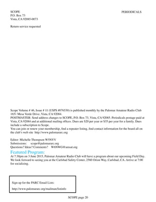 SCOPE
P.O. Box 73
Vista, CA 92085-0073
Return service requested
PERIODICALS
Scope Volume # 46, Issue # 11 (USPS #076530) is published monthly by the Palomar Amateur Radio Club
1651 Mesa Verde Drive, Vista, CA 92084.
POSTMASTER: Send address changes to SCOPE, P.O. Box 73, Vista, CA 92085. Periodicals postage paid at
Vista, CA 92084 and at additional mailing offices. Dues are $20 per year or $35 per year for a family. Dues
include a subscription to Scope.
You can join or renew your membership, find a repeater listing, find contact information for the board all on
the club’s web site http://www.palomararc.org
Editor: Michelle Thompson W5NYV
Submissions: scope@palomararc.org
Questions? Ideas? Comments? W6NWG@amsat.org
Featured Program:
At 7:30pm on 3 June 2015, Palomar Amateur Radio Club will have a program about our upcoming Field Day.
We look forward to seeing you at the Carlsbad Safety Center, 2560 Orion Way, Carlsbad, CA. Arrive at 7:00
for socializing.
SCOPE page 20
Sign up for the PARC Email Lists:
http://www.palomararc.org/mailman/listinfo
 