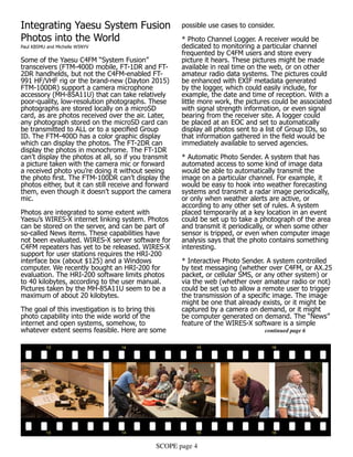 SCOPE page 4
Integrating Yaesu System Fusion
Photos into the World
Paul KB5MU and Michelle W5NYV
Some of the Yaesu C4FM “System Fusion”
transceivers (FTM-400D mobile, FT-1DR and FT-
2DR handhelds, but not the C4FM-enabled FT-
991 HF/VHF rig or the brand-new (Dayton 2015)
FTM-100DR) support a camera microphone
accessory (MH-85A11U) that can take relatively
poor-quality, low-resolution photographs. These
photographs are stored locally on a microSD
card, as are photos received over the air. Later,
any photograph stored on the microSD card can
be transmitted to ALL or to a specified Group
ID. The FTM-400D has a color graphic display
which can display the photos. The FT-2DR can
display the photos in monochrome. The FT-1DR
can’t display the photos at all, so if you transmit
a picture taken with the camera mic or forward
a received photo you’re doing it without seeing
the photo first. The FTM-100DR can’t display the
photos either, but it can still receive and forward
them, even though it doesn’t support the camera
mic.
Photos are integrated to some extent with
Yaesu’s WIRES-X internet linking system. Photos
can be stored on the server, and can be part of
so-called News items. These capabilities have
not been evaluated. WIRES-X server software for
C4FM repeaters has yet to be released. WIRES-X
support for user stations requires the HRI-200
interface box (about $125) and a Windows
computer. We recently bought an HRI-200 for
evaluation. The HRI-200 software limits photos
to 40 kilobytes, according to the user manual.
Pictures taken by the MH-85A11U seem to be a
maximum of about 20 kilobytes.
The goal of this investigation is to bring this
photo capability into the wide world of the
internet and open systems, somehow, to
whatever extent seems feasible. Here are some
possible use cases to consider.
* Photo Channel Logger. A receiver would be
dedicated to monitoring a particular channel
frequented by C4FM users and store every
picture it hears. These pictures might be made
available in real time on the web, or on other
amateur radio data systems. The pictures could
be enhanced with EXIF metadata generated
by the logger, which could easily include, for
example, the date and time of reception. With a
little more work, the pictures could be associated
with signal strength information, or even signal
bearing from the receiver site. A logger could
be placed at an EOC and set to automatically
display all photos sent to a list of Group IDs, so
that information gathered in the field would be
immediately available to served agencies.
* Automatic Photo Sender. A system that has
automated access to some kind of image data
would be able to automatically transmit the
image on a particular channel. For example, it
would be easy to hook into weather forecasting
systems and transmit a radar image periodically,
or only when weather alerts are active, or
according to any other set of rules. A system
placed temporarily at a key location in an event
could be set up to take a photograph of the area
and transmit it periodically, or when some other
sensor is tripped, or even when computer image
analysis says that the photo contains something
interesting.
* Interactive Photo Sender. A system controlled
by text messaging (whether over C4FM, or AX.25
packet, or cellular SMS, or any other system) or
via the web (whether over amateur radio or not)
could be set up to allow a remote user to trigger
the transmission of a specific image. The image
might be one that already exists, or it might be
captured by a camera on demand, or it might
be computer generated on demand. The “News”
feature of the WIRES-X software is a simple 		
				continued page 6
 