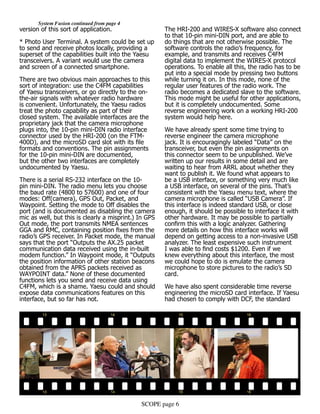 SCOPE page 6
	 System Fusion continued from page 4
version of this sort of application.
* Photo User Terminal. A system could be set up
to send and receive photos locally, providing a
superset of the capabilities built into the Yaesu
transceivers. A variant would use the camera
and screen of a connected smartphone.
There are two obvious main approaches to this
sort of integration: use the C4FM capabilities
of Yaesu transceivers, or go directly to the on-
the-air signals with whatever radio hardware
is convenient. Unfortunately, the Yaesu radios
treat the photo capability as part of their
closed system. The available interfaces are the
proprietary jack that the camera microphone
plugs into, the 10-pin mini-DIN radio interface
connector used by the HRI-200 (on the FTM-
400D), and the microSD card slot with its file
formats and conventions. The pin assignments
for the 10-pin mini-DIN are documented,
but the other two interfaces are completely
undocumented by Yaesu.
There is a serial RS-232 interface on the 10-
pin mini-DIN. The radio menu lets you choose
the baud rate (4800 to 57600) and one of four
modes: Off(camera), GPS Out, Packet, and
Waypoint. Setting the mode to Off disables the
port (and is documented as disabling the camera
mic as well, but this is clearly a misprint.) In GPS
Out mode, the port transmits NMEA sentences
GGA and RMC, containing position fixes from the
radio’s GPS receiver. In Packet mode, the manual
says that the port “Outputs the AX.25 packet
communication data received using the in-built
modem function.” In Waypoint mode, it “Outputs
the position information of other station beacons
obtained from the APRS packets received as
WAYPOINT data.” None of these documented
functions lets you send and receive data using
C4FM, which is a shame. Yaesu could and should
expose data communications features on this
interface, but so far has not.
The HRI-200 and WIRES-X software also connect
to that 10-pin mini-DIN port, and are able to
do things that are not otherwise possible. The
software controls the radio’s frequency, for
example, and transmits and receives C4FM
digital data to implement the WIRES-X protocol
operations. To enable all this, the radio has to be
put into a special mode by pressing two buttons
while turning it on. In this mode, none of the
regular user features of the radio work. The
radio becomes a dedicated slave to the software.
This mode might be useful for other applications,
but it is completely undocumented. Some
reverse engineering work on a working HRI-200
system would help here.
We have already spent some time trying to
reverse engineer the camera microphone
jack. It is encouragingly labeled “Data” on the
transceiver, but even the pin assignments on
this connector seem to be unpublished. We’ve
written up our results in some detail and are
waiting to hear from ARRL about whether they
want to publish it. We found what appears to
be a USB interface, or something very much like
a USB interface, on several of the pins. That’s
consistent with the Yaesu menu text, where the
camera microphone is called “USB Camera”. If
this interface is indeed standard USB, or close
enough, it should be possible to interface it with
other hardware. It may be possible to partially
confirm this with a logic analyzer. Gathering
more details on how this interface works will
depend on getting access to a non-invasive USB
analyzer. The least expensive such instrument
I was able to find costs $1200. Even if we
knew everything about this interface, the most
we could hope to do is emulate the camera
microphone to store pictures to the radio’s SD
card.
We have also spent considerable time reverse
engineering the microSD card interface. If Yaesu
had chosen to comply with DCF, the standard
 
