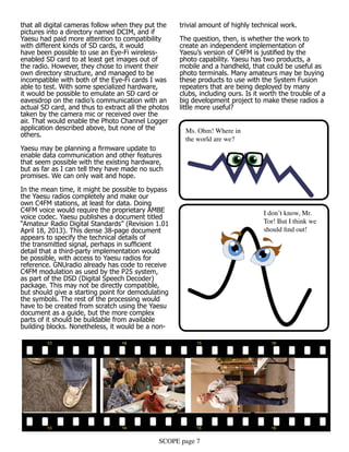 SCOPE page 7
that all digital cameras follow when they put the
pictures into a directory named DCIM, and if
Yaesu had paid more attention to compatibility
with different kinds of SD cards, it would
have been possible to use an Eye-Fi wireless-
enabled SD card to at least get images out of
the radio. However, they chose to invent their
own directory structure, and managed to be
incompatible with both of the Eye-Fi cards I was
able to test. With some specialized hardware,
it would be possible to emulate an SD card or
eavesdrop on the radio’s communication with an
actual SD card, and thus to extract all the photos
taken by the camera mic or received over the
air. That would enable the Photo Channel Logger
application described above, but none of the
others.
Yaesu may be planning a firmware update to
enable data communication and other features
that seem possible with the existing hardware,
but as far as I can tell they have made no such
promises. We can only wait and hope.
In the mean time, it might be possible to bypass
the Yaesu radios completely and make our
own C4FM stations, at least for data. Doing
C4FM voice would require the proprietary AMBE
voice codec. Yaesu publishes a document titled
“Amateur Radio Digital Standards” (Revision 1.01
April 18, 2013). This dense 38-page document
appears to specify the technical details of
the transmitted signal, perhaps in sufficient
detail that a third-party implementation would
be possible, with access to Yaesu radios for
reference. GNUradio already has code to receive
C4FM modulation as used by the P25 system,
as part of the DSD (Digital Speech Decoder)
package. This may not be directly compatible,
but should give a starting point for demodulating
the symbols. The rest of the processing would
have to be created from scratch using the Yaesu
document as a guide, but the more complex
parts of it should be buildable from available
building blocks. Nonetheless, it would be a non-
trivial amount of highly technical work.
The question, then, is whether the work to
create an independent implementation of
Yaesu’s version of C4FM is justified by the
photo capability. Yaesu has two products, a
mobile and a handheld, that could be useful as
photo terminals. Many amateurs may be buying
these products to use with the System Fusion
repeaters that are being deployed by many
clubs, including ours. Is it worth the trouble of a
big development project to make these radios a
little more useful?
Ms. Ohm! Where in
the world are we?
I don’t know, Mr.
Tor! But I think we
should find out!
 