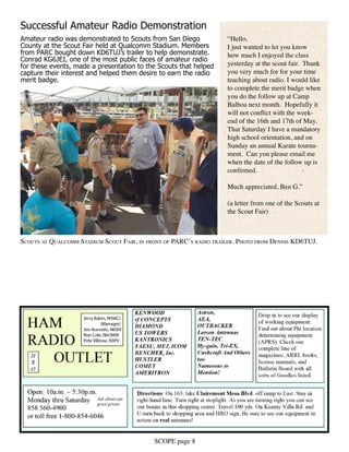 SCOPE page 8
“Hello,
I just wanted to let you know
how much I enjoyed the class
yesterday at the scout fair. Thank
you very much for for your time
teaching about radio. I would like
to complete the merit badge when
you do the follow up at Camp
Balboa next month. Hopefully it
will not conflict with the week-
end of the 16th and 17th of May.
That Saturday I have a mandatory
high school orientation, and on
Sunday an annual Karate tourna-
ment. Can you please email me
when the date of the follow up is
confirmed.
Much appreciated, Ben G.”
(a letter from one of the Scouts at
the Scout Fair)
Successful Amateur Radio Demonstration
Amateur radio was demonstrated to Scouts from San Diego
County at the Scout Fair held at Qualcomm Stadium. Members
from PARC bought down KD6TUJ’s trailer to help demonstrate.
Conrad KG6JEI, one of the most public faces of amateur radio
for these events, made a presentation to the Scouts that helped
capture their interest and helped them desire to earn the radio
merit badge.
Scouts at Qualcomm Stadium Scout Fair, in front of PARC’s radio trailer. Photo from Dennis KD6TUJ.
 