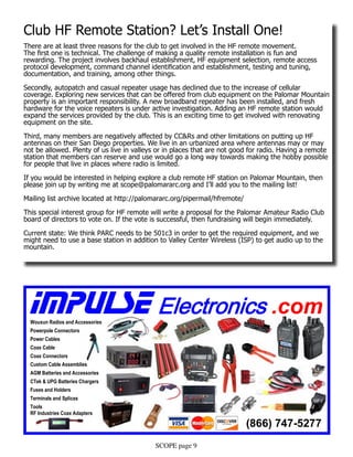 SCOPE page 9
Club HF Remote Station? Let’s Install One!
There are at least three reasons for the club to get involved in the HF remote movement.
The first one is technical. The challenge of making a quality remote installation is fun and
rewarding. The project involves backhaul establishment, HF equipment selection, remote access
protocol development, command channel identification and establishment, testing and tuning,
documentation, and training, among other things.
Secondly, autopatch and casual repeater usage has declined due to the increase of cellular
coverage. Exploring new services that can be offered from club equipment on the Palomar Mountain
property is an important responsibility. A new broadband repeater has been installed, and fresh
hardware for the voice repeaters is under active investigation. Adding an HF remote station would
expand the services provided by the club. This is an exciting time to get involved with renovating
equipment on the site.
Third, many members are negatively affected by CC&Rs and other limitations on putting up HF
antennas on their San Diego properties. We live in an urbanized area where antennas may or may
not be allowed. Plenty of us live in valleys or in places that are not good for radio. Having a remote
station that members can reserve and use would go a long way towards making the hobby possible
for people that live in places where radio is limited.
If you would be interested in helping explore a club remote HF station on Palomar Mountain, then
please join up by writing me at scope@palomararc.org and I’ll add you to the mailing list!
Mailing list archive located at http://palomararc.org/pipermail/hfremote/
This special interest group for HF remote will write a proposal for the Palomar Amateur Radio Club
board of directors to vote on. If the vote is successful, then fundraising will begin immediately.
Current state: We think PARC needs to be 501c3 in order to get the required equipment, and we
might need to use a base station in addition to Valley Center Wireless (ISP) to get audio up to the
mountain.
IMPULSE Electronics .com
(866) 747-5277
Wouxun Radios and Accessories
Powerpole Connectors
Power Cables
Coax Cable
Coax Connectors
Custom Cable Assemblies
AGM Batteries and Accessories
CTek & UPG Batteries Chargers
Fuses and Holders
Terminals and Splices
Tools
RF Industries Coax Adapters
 