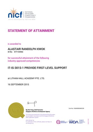 STATEMENT OF ATTAINMENT
ID No:
IT-IS-301S-1 PROVIDE FIRST-LEVEL SUPPORT
for successful attainment of the following
industry approved competencies
S7714394G
at LITHAN HALL ACADEMY PTE. LTD.
is awarded to
16 SEPTEMBER 2015
ALASTAIR RANDOLPH KWOK
SOA-IT-001
150000000483239
www.wda.gov.sg
Cert No.
The training and assessment of the abovementioned student
are accredited in accordance with the Singapore Workforce
Skills Qualification System
Singapore Workforce Development Agency
Ng Cher Pong, Chief Executive
For verification of this certificate, please visit https://e-
cert.wda.gov.sg
 