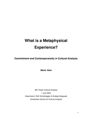 1
What is a Metaphysical
Experience?
Commitment and Contemporaneity in Cultural Analysis
Mario Veen
MA Thesis Cultural Analysis
1 July 2005
Supervisors: Ruth Sonderegger & Sudeep Dasgupta
Amsterdam School for Cultural Analysis
 