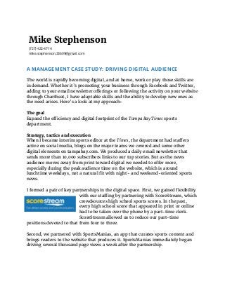 Mike Stephenson
(727) 422-4714
mike.stephenson.33609@gmail.com
A MANAGEMENT CASE STUDY: DRIVING DIGITAL AUDIENCE
 
The world is rapidly becoming digital, and at home, work or play those skills are
in demand. Whether it’s promoting your business through Facebook and Twitter,
adding to your email newsletter offerings or following the activity on your website
through Chartbeat, I have adaptable skills and the ability to develop new ones as
the need arises. Here’s a look at my approach:
The goal
Expand the efficiency and digital footprint of the ​Tampa Bay Times​ sports
department.
 
Strategy, tactics and execution
When I became interim sports editor at the ​Times​ , the department had staffers
active on social media, blogs on the major teams we covered and some other
digital elements on tampabay.com. We produced a daily email newsletter that
sends more than 10,000 subscribers links to our top stories. But as the news
audience moves away from print toward digital we needed to offer more,
especially during the peak audience time on the website, which is around
lunchtime weekdays, not a natural fit with night- and weekend-oriented sports
news.
I formed a pair of key partnerships in the digital space. First, we gained flexibility
with our staffing by partnering with ScoreStream, which
crowdsources high school sports scores. In the past,
every high school score that appeared in print or online
had to be taken over the phone by a part-time clerk.
ScoreStream allowed us to reduce our part-time
positions devoted to that from four to three.
Second, we partnered with SportsManias, an app that curates sports content and
brings readers to the website that produces it. SportsManias immediately began
driving several thousand page views a week after the partnership.
 