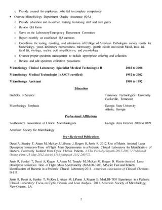 2
o Provide counsel for employees, who fail to complete competency
 Oversee Microbiology Department Quality Assurance (QA)
o Provide education and in-service training to nursing staff and care givers
o Review QA forms
o Serve on the Laboratory/Emergency Department Committee
o Report monthly on established QA monitors
o Coordinate the testing, resulting, and submission of College of American Pathologists survey results for
bacteriology, yeast, laboratory preparedness, microscopy, gastric occult and occult blood, india ink,
fecal fat, virology, nucleic acid amplification, and parasitology
o Oversee proper specimen management to include appropriate ordering and collection
o Review and edit specimen collection procedures
Microbiology Clinical Laboratory Specialist Medical Technologist II 2002 to 2006
Microbiology Medical Technologist I (ASCP certified) 1992 to 2002
Microbiology Assistant 1990 to 1992
Education
Bachelor of Science Tennessee Technological University
Cookeville, Tennessee
Microbiology Emphasis Georgia State University
Atlanta, Georgia
Professional Affiliations
Southeastern Association of Clinical Microbiologists Georgia Area Director 2008 to 2009
American Society for Microbiology
Peer-Reviewed Publications
Desai A, Stanley T, Atuan M, McKey J, LiPuma J, Rogers B, Jerris R. 2012. Use of Matrix Assisted Laser
Desorption Ionization-Time of Flight Mass Spectrometry in a Pediatric Clinical Laboratory for Identification of
Bacteria Commonly Isolated from Cystic Fibrosis Patients. J Clin Pathol jclinpath-2012-200772 Published
Online First: 25 May 2012 doi:10.1136/jclinpath-2012-200772.
Jerris R, Stanley T, Desai A, Rogers J, Atuan M, Temple M, McKey M, Rogers B. Matrix-Assisted Laser
Desorption Ionization Time of Flight Mass Spectrometry (MALDI-TOF, MS) for Fast and Reliable
Identification of Bacteria in a Pediatric Clinical Laboratory.2011. American Association of Clinical Chemists.
B-111.
Jerris R, Desai A, Stanley T, McKey J, Atuan M, LiPuma J, Rogers B. MALDI-TOF Experience in a Pediatric
Clinical Laboratory: Focus on Cystic Fibrosis and Lean Analysis. 2011. American Society of Microbiology,
New Orleans, LA.
 
