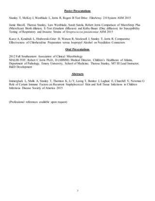 3
Poster Presentations
Stanley T, McKey J, Westblade L, Jerris R, Rogers B Test Drive: FilmArray 2.0 System ASM 2015
Jamie Bircoll, Theresa Stanley, Lars Westblade, Sarah Satola, Robert Jerris Comparison of MicroStrep Plus
(MicroScan) Broth dilution, E-Test (Gradient diffusion) and Kirby-Bauer (Disc diffusion) for Susceptibility
Testing of Respiratory and Invasive Strains of Streptococcus pneumoniae ASM 2015
Karcz A, Kendrick L, Hrabowski-Grier D, Watson R, Stockwell J, Stanley T, Jerris R. Comparative
Effectiveness of Chlorhexidine Preparation versus Isopropyl Alcohol on Needleless Connectors
Oral Presentations
2012 Fall Southeastern Association of Clinical Microbiology
MALDI-TOF; Robert C Jerris Ph.D., D (ABMM) Medical Director, Children’s Healthcare of Atlanta,
Department of Pathology, Emory University, School of Medicine; Theresa Stanley, MT III Lead Instructor,
R&D Development
Abstracts
Immergluck L, Malik A, Stanley T, Thornton K, Li Y, Leong T, Benitez J, Laghaie E, Churchill V, Newman G
Role of Certain Immune Factors on Recurrent Staphylococcal Skin and Soft Tissue Infections in Children
Infectious Disease Society of America 2015
(Professional references available upon request)
 