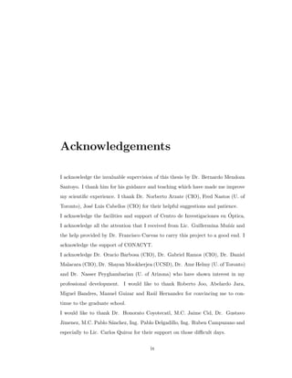 Acknowledgements
I acknowledge the invaluable supervision of this thesis by Dr. Bernardo Mendoza
Santoyo. I thank him for his guidance and teaching which have made me improve
my scientiﬁc experience. I thank Dr. Norberto Arzate (CIO), Fred Nastos (U. of
Toronto), Jos´e Luis Cabellos (CIO) for their helpful suggestions and patience.
I acknowledge the facilities and support of Centro de Investigaciones en ´Optica,
I acknowledge all the attention that I received from Lic. Guillermina Mu˜n´ız and
the help provided by Dr. Francisco Cuevas to carry this project to a good end. I
acknowledge the support of CONACYT.
I acknowledge Dr. Oracio Barbosa (CIO), Dr. Gabriel Ramos (CIO), Dr. Daniel
Malacara (CIO), Dr. Shayan Mookherjea (UCSD), Dr. Amr Helmy (U. of Toronto)
and Dr. Nasser Peyghambarian (U. of Arizona) who have shown interest in my
professional development. I would like to thank Roberto Joo, Abelardo Jara,
Miguel Bandres, Manuel Guizar and Ra´ul Hernandez for convincing me to con-
tinue to the graduate school.
I would like to thank Dr. Honorato Coyotecatl, M.C. Jaime Cid, Dr. Gustavo
Jimenez, M.C. Pablo S´anchez, Ing. Pablo Delgadillo, Ing. Ruben Campuzano and
especially to Lic. Carlos Quiroz for their support on those diﬃcult days.
ix
 
