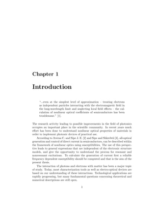 Chapter 1
Introduction
“...even at the simplest level of approximation – treating electrons
as independent particles interacting with the electromagnetic ﬁeld in
the long-wavelength limit and neglecting local ﬁeld eﬀects – the cal-
culation of nonlinear optical coeﬃcients of semiconductors has been
troublesome.” [1].
The research activity leading to possible improvements in the ﬁeld of photonics
occupies an important place in the scientiﬁc community. In recent years much
eﬀort has been done to understand nonlinear optical properties of materials in
order to implement photonic devices of practical use.
According to Aversa C. and Sipe J. E. [2] and Sipe and Shkrebtii [3], all-optical
generation and control of direct current in semiconductors, can be described within
the framework of nonlinear optics using susceptibilities. The use of this perspec-
tive leads to general expressions that are independent of the electronic structure
models, and give the opportunity to understand the process for resonant and
nonresonant excitations. To calculate the generation of current ﬁrst a reliable
frequency dependent susceptibility should be computed and that is the aim of the
present thesis.
The interaction of photons and electrons with matter has been a major topic
of study. Today, most characterization tools as well as electro-optical devices are
based on our understanding of these interactions. Technological applications are
rapidly progressing, but many fundamental questions concerning theoretical and
numerical descriptions are still open.
1
 