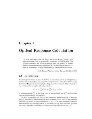 Chapter 2
Optical Response Calculation
“It is my experience that the direct derivation of many simple, well-
known formulae from ﬁrst principles is not easy to ﬁnd in print. The
original papers do not follow the easiest path, the authors of reviews
ﬁnd the necessary exposition too diﬃcult—or beneath their dignity—
and the treatises are too self-conscious about completeness and rigour.”
–J. M. Ziman, Principles of the Theory of Solids (1998).
2.1 Introduction
Electromagnetic waves cause polarization in a medium, which is interpreted as
electronic transitions from unoccupied to occupied states. The eﬀect of the electric
ﬁeld vector E(ω) of the incoming light is to polarize the material. This polarization
can be calculated using the following relation:
Pa
(ω) = χ
(1)
ab Eb
(ω) + χ
(2)
abcEb
(ω)Ec
(ω) + ... (2.1)
in this expression χ
(1)
ab is the linear optical susceptibility and χ
(2)
abc is the second
order nonlinear optical susceptibility.
In order to calculate the optical properties and optical response of semicon-
ductors a number of formalisms have been proposed [5–10], and for second order
response specialized articles can be found [3, 11, 12]. In general susceptibility ten-
sors can be derived using potentials as perturbations, by using standard quantum
mechanics perturbation theory which can be reviewed elsewhere [13, 14].
3
 