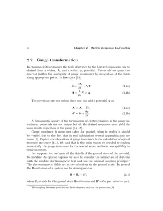 4 Chapter 2. Optical Response Calculation
2.2 Gauge transformation
In classical electrodynamics the ﬁelds described by the Maxwell equations can be
derived from a vector, A, and a scalar, φ, potential. Potentials are quantities
inferred (within the ambiguity of gauge invariance) by integration of the ﬁelds
along appropriate paths. In free space [15]:
E =
∂A
∂t
− Φ (2.2a)
H =
1
µ0
× A (2.2b)
The potentials are not unique since one can add a potential χ as
A = A − χ (2.3a)
Φ = Φ +
∂χ
∂t
(2.3b)
A fundamental aspect of the formulation of electrodynamics is the gauge in-
variance: potentials are not unique but all the derived responses must yield the
same results regardless of the gauge [15–18].
Gauge invariance is sometimes taken for granted, when in reality it should
be veriﬁed due to the fact that in real calculations several approximations are
made [1]. Explicit corroborations of gauge invariance in the calculation of optical
response are scarce [1, 5, 19], and that is the main reason we decided to conﬁrm
numerically the gauge invariance for the second order nonlinear susceptibility in
semiconductors.
Let suppose that we know all the details of the ground state of the material,
to calculate the optical response we have to consider the interaction of electrons
with the incident electromagnetic ﬁeld and use the minimal coupling principle.∗
The electromagnetic ﬁelds act as perturbations to the ground state. In general
the Hamiltonian of a system can be decomposed as
H = H0 + H , (2.4)
where H0 stands for the ground state Hamiltonian and H is the perturbative part.
∗
The coupling between particles and ﬁelds depends only on the potentials [20].
 
