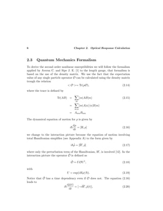 6 Chapter 2. Optical Response Calculation
2.3 Quantum Mechanics Formalism
To derive the second order nonlinear susceptibilities we will follow the formalism
applied by Aversa C. and Sipe J. E. [1] to the length gauge, that formalism is
based on the use of the density matrix. We use the fact that the expectation
value of any single particle operator O can be calculated using the density matrix
trough the relation
< O >= Tr(ρO), (2.14)
where the trace is deﬁned by
Tr(AB) =
m
m|AB|m (2.15)
=
m,n
m|A|n n|B|m
= AmnBnm
The dynamical equation of motion for ρ is given by
i¯h
dρ
dt
= [H, ρ] (2.16)
we change to the interaction picture because the equation of motion involving
total Hamiltonian simpliﬁes (see Appendix A) to the form given by
i¯h ˙˜ρ = [˜H , ˜ρ] (2.17)
where only the perturbation term of the Hamiltonian, H , is involved [12]. In the
interaction picture the operator ˜O is deﬁned as
˜O = UOU†
, (2.18)
with
U = exp(iH0t/¯h). (2.19)
Notice that ˜O has a time dependency even if O does not. The equation (2.16)
leads to
i¯h
d˜ρ(t)
dt
= [−e˜H , ˜ρ(t)], (2.20)
 
