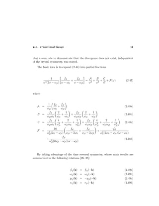 2.4. Transversal Gauge 11
that a sum rule to demonstrate that the divergence does not exist, independent
of the crystal symmetry, was stated.
The basic idea is to expand (2.44) into partial fractions
1
ω3(2ω − ωji)
fil
ω − ωli
+
fjl
ω − ωjl
=
A
ω3
+
B
ω2
+
C
E
+ F(ω) (2.47)
where
A =
1
ωji
fil
ωli
+
fjl
ωjl
(2.48a)
B =
fil
ωjiωli
2
ωji
+
1
ωli
+
fjl
ωjiωjl
2
ωji
+
1
ωjl
(2.48b)
C =
fil
ωjlωli
4
ω2
ji
+
2
ωjiωli
+
1
ω2
li
+
fjl
ωjiωjl
4
ω2
ji
+
2
ωjiωjl
+
1
ω2
jl
(2.48c)
F =
16
ω3
ji(2ω − ωji)
fil
ωji − 2ωli
+
fjl
ωji − 2ωjl
+
fil
ω3
li(2ωli − ωji)(ω − ωli)
+
fjl
ω3
jl(2ωjl − ωji)(ω − ωjl)
(2.48d)
By taking advantage of the time reversal symmetry, whose main results are
summarized in the following relations [26, 28]:
fij(k) = fij(−k) (2.49a)
ωij(k) = ωij(−k) (2.49b)
pij(k) = −pji(−k) (2.49c)
rij(k) = rji(−k) (2.49d)
 