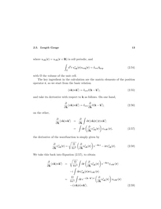 2.5. Length Gauge 13
where unk(r) = unk(r + R) is cell periodic, and
Ω
d3
r u∗
nk(r)umq(r) = δnmδk,q, (2.54)
with Ω the volume of the unit cell.
The key ingredient in the calculation are the matrix elements of the position
operator r, so we start from the basic relation
nk|mk = δnmδ(k − k ), (2.55)
and take its derivative with respect to k as follows. On one hand,
∂
∂k
nk|mk = δnm
∂
∂k
δ(k − k ), (2.56)
on the other,
∂
∂k
nk|mk =
∂
∂k
dr nk|r r|mk
= dr
∂
∂k
ψ∗
nk(r) ψmk (r), (2.57)
the derivative of the wavefunction is simply given by
∂
∂k
ψ∗
nk(r) =
Ω
8π3
∂
∂k
u∗
nk(r) e−ik·r
− irψ∗
nk(r). (2.58)
We take this back into Equation (2.57), to obtain
∂
∂k
nk|mk =
Ω
8π3
dr
∂
∂k
u∗
nk(r) e−ik·r
ψmk (r)
−i drψ∗
nk(r)rψmk (r)
=
Ω
8π3
dr e−i(k−k )·r ∂
∂k
u∗
nk(r) umk (r)
−i nk|r|mk . (2.59)
 