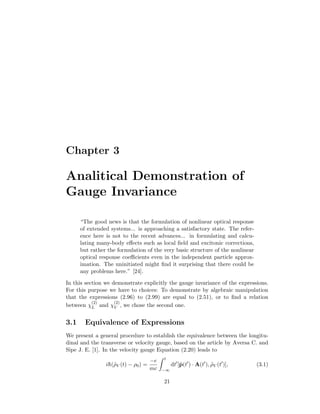 Chapter 3
Analitical Demonstration of
Gauge Invariance
“The good news is that the formulation of nonlinear optical response
of extended systems... is approaching a satisfactory state. The refer-
ence here is not to the recent advances... in formulating and calcu-
lating many-body eﬀects such as local ﬁeld and excitonic corrections,
but rather the formulation of the very basic structure of the nonlinear
optical response coeﬃcients even in the independent particle approx-
imation. The uninitiated might ﬁnd it surprising that there could be
any problems here.” [24].
In this section we demonstrate explicitly the gauge invariance of the expressions.
For this purpose we have to choices: To demonstrate by algebraic manipulation
that the expressions (2.96) to (2.99) are equal to (2.51), or to ﬁnd a relation
between χ
(2)
L and χ
(2)
V , we chose the second one.
3.1 Equivalence of Expressions
We present a general procedure to establish the equivalence between the longitu-
dinal and the transverse or velocity gauge, based on the article by Aversa C. and
Sipe J. E. [1]. In the velocity gauge Equation (2.20) leads to
i¯h(˜ρV (t) − ρ0) =
−e
mc
t
−∞
dt [˜p(t ) · A(t ), ˜ρV (t )], (3.1)
21
 