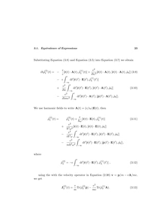 3.1. Equivalence of Expressions 23
Substituting Equation (3.8) and Equation (3.5) into Equation (3.7) we obtain
i¯h˜ρ
(2)
V (t) = −
e
c
[˜r(t) · A(t), ˜ρ
(1)
L (t)] +
e2
i¯hc2
[˜r(t) · A(t), [˜r(t) · A(t), ˜ρ0]] (3.9)
− e
t
−∞
dt [˜r(t ) · E(t ), ˜ρ
(1)
L (t )]
+
e2
i¯hc
t
−∞
dt [˜r(t ) · E(t ), [˜r(t ) · A(t ), ˜ρ0]] (3.10)
−
e2
i¯hmc2
t
−∞
dt [˜r(t ) · A(t ), [˜p(t ) · A(t ), ˜ρ0]].
We use harmonic ﬁelds to write A(t) = (c/iω)E(t), then
˜ρ
(2)
V (t) = ˜ρ
(2)
L (t) +
e
¯hω
[˜r(t) · E(t), ˜ρ
(1)
L (t)] (3.11)
+
e2
¯h2
ω2
[˜r(t) · E(t), [˜r(t) · E(t), ˜ρ0]]
−
e2
i¯h2
ω
t
−∞
dt [˜r(t ) · E(t ), [˜r(t ) · E(t ), ˜ρ0]]
−
e2
m¯h2
ω2
t
−∞
dt [˜r(t ) · E(t ), [˜p(t ) · E(t ), ˜ρ0]],
where
˜ρ
(2)
L = −e
t
−∞
dt [˜r(t ) · E(t ), ˜ρ
(1)
L (t )] , (3.12)
using the with the velocity operator in Equation (2.30) v = p/m − eA/mc,
we get
J
(2)
V (t) =
e
m
Tr(˜ρ
(2)
V ˜p) −
e2
mc
Tr(˜ρ
(1)
V A). (3.13)
 