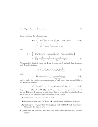 3.1. Equivalence of Expressions 29
then, we obtain the following terms
A = fn rb
m rc
n − f mrc
m rb
n + ifnm(rc
mn);kb (3.41)
×
1
ω2
+
2
ωωmn
+
4
ωmn(ωmn − 2ω)
,
and
B = fn rb
m ω nrc
n − f mωm rc
m rb
n + ifnm(ωmnrc
mn);kb
×
1
ω3
+
4
ωω2
mn
+
2
ω2ωmn
+
8
ω2
mn(ωmn − 2ω)
. (3.42)
We expand to obtain 6 terms for A and 8 terms for B, and call these terms Ai
and Bi, so for instance
A2 = fn rb
m rc
n − f mrc
m rb
n
2
ωωmn
, (3.43)
and
B8 = ifnm(ωmnrc
mn);kb
8
ω2
mn(ωmn − 2ω)
, (3.44)
and so forth. We look for the imaginary part of each term, since we would like to
get Im(Rabc), and use
(ra
mn)∗
;kb = (ra
nm);kb (ra
mn(−k));kb = −(ra
nm(k));kb , (3.45)
to get that Im(A) = 0, and Im(B) = 0. They way that the imaginary part of each
Ai and Bi is zero depends on several steps, that we proceed to mention but leave
the details of the straightforward calculation to the reader:
A1 exchange m ↔ n, and the term is real.
A2 exchange m ↔ n, add the k and −k contributions, and the term is zero.
A3 exchange m ↔ n, calculate the imaginary part, add the k and −k contribu-
tions, and the term is zero.
A4,5,6 calculate the imaginary part, add the k and −k contributions, and the term
is zero.
 