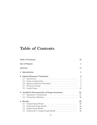 Table of Contents
Table of Contents iii
List of Figures v
Abstract vi
1 Introduction 1
2 Optical Response Calculation 3
2.1 Introduction . . . . . . . . . . . . . . . . . . . . . . . . . . . . . . . 3
2.2 Gauge transformation . . . . . . . . . . . . . . . . . . . . . . . . . 4
2.3 Quantum Mechanics Formalism . . . . . . . . . . . . . . . . . . . . 6
2.4 Transversal Gauge . . . . . . . . . . . . . . . . . . . . . . . . . . . 8
2.5 Length Gauge . . . . . . . . . . . . . . . . . . . . . . . . . . . . . . 12
3 Analitical Demonstration of Gauge Invariance 21
3.1 Equivalence of Expressions . . . . . . . . . . . . . . . . . . . . . . 21
3.2 Commutator Relations . . . . . . . . . . . . . . . . . . . . . . . . . 30
4 Results 35
4.1 Computational Details . . . . . . . . . . . . . . . . . . . . . . . . . 35
4.2 Transversal Gauge Results . . . . . . . . . . . . . . . . . . . . . . . 38
4.3 Length Gauge Results . . . . . . . . . . . . . . . . . . . . . . . . . 39
4.4 Transversal vs. Length Gauge Results . . . . . . . . . . . . . . . . 40
iii
 
