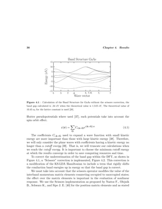 36 Chapter 4. Results
Figure 4.1 : Calculation of the Band Structure for GaAs without the scissors correction, the
band gap calculated is .34 eV when the theoretical value is 1.519 eV. The theoretical value of
10.45 a0 for the lattice constant is used [28].
Hutter pseudopotentials where used [37], such potentials take into account the
spin orbit eﬀect.
ψ(r) =
G
Ci,k+Gei(k+G)·r
(4.1)
The coeﬃcients Ci,k+G used to expand a wave function with small kinetic
energy are more important than those with large kinetic energy [38]. Therefore,
we will only consider the plane waves with coeﬃcients having a kinetic energy no
longer than a cutoﬀ energy [39]. That is, we will truncate our calculations when
we reach the cutoﬀ energy. It is important to choose the minimum cutoﬀ energy
at which the results converge in order to save computing resources and time.
To correct the underestimation of the band gap within the DFT, as shown in
Figure 4.1, a “Scissors” correction is implemented, Figure 4.2. This correction is
a modiﬁcation of the KS-LDA Hamiltonian to include a term that rigidly shifts
the conduction band energies up in energy so that the band gap is correct.
We must take into account that the scissors operator modiﬁes the value of the
interband momentum matrix elements connecting occupied to unoccupied states;
the eﬀect over the matrix elements is important in the evaluation of nonlinear
response. We use the Scissors implementation as proposed by Nastos F., Olejnik
B., Schwarz K., and Sipe J. E. [40] for the position matrix elements and as stated
 