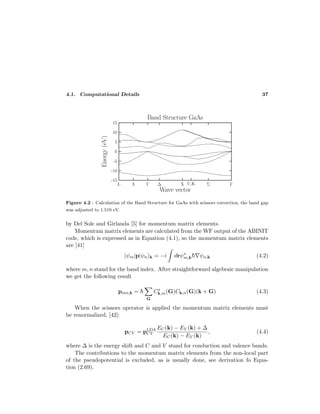 4.1. Computational Details 37
Figure 4.2 : Calculation of the Band Structure for GaAs with scissors correction, the band gap
was adjusted to 1.519 eV.
by Del Sole and Girlanda [5] for momentum matrix elements.
Momentum matrix elements are calculated from the WF output of the ABINIT
code, which is expressed as in Equation (4.1), so the momentum matrix elements
are [41]
ψm|p|ψn k = −i drψ∗
m,k¯h ψn,k (4.2)
where m, n stand for the band index. After straightforward algebraic manipulation
we get the following result
pmn,k = ¯h
G
C∗
k,m(G)Ck,n(G)(k + G) (4.3)
When the scissors operator is applied the momentum matrix elements must
be renormalized, [42]:
pCV = pLDA
CV
EC(k) − EV (k) + ∆
EC(k) − EV (k)
, (4.4)
where ∆ is the energy shift and C and V stand for conduction and valence bands.
The contributions to the momentum matrix elements from the non-local part
of the pseudopotential is excluded, as is usually done, see derivation fo Equa-
tion (2.69).
 