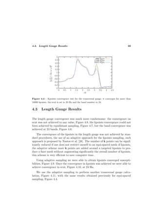 4.3. Length Gauge Results 39
Figure 4.4 : Kpoints convergence test for the transversal gauge, it converges for more than
16000 kpoints, the ecut is set to 20 Ha and the band number to 24.
4.3 Length Gauge Results
The length gauge convergence was much more cumbersome: the convergence on
ecut was not achieved to any value, Figure 4.8, the kpoints convergence could not
been achieved by equidistant sampling, Figure 4.7, but the band convergence was
achieved at 24 bands, Figure 4.6.
The convergence of the kpoints in the length gauge was not achieved by stan-
dard procedures, the use of an adaptive approach for the kpoints sampling, such
approach is proposed by Nastos et al. [28]. The number of k points can be signif-
icantly reduced if one does not restrict oneself to an equi-spaced mesh of kpoints,
the adaptive scheme more k points are added around a targeted kpoints to pro-
duce a ﬁner mesh without augmenting signiﬁcantly the overall number of kpoints,
this scheme is very eﬃcient to save computer time.
Using adaptive sampling we were able to obtain kpoints converged suscepti-
bilities, Figure 4.9. Once the convergence in kpoints was achieved we were able to
achieve convergence in ecut, Figure 4.10, at 24 Ha.
We use the adaptive sampling to perform another transversal gauge calcu-
lation, Figure 4.11, with the same results obtained previously for equi-spaced
sampling, Figure 4.4.
 