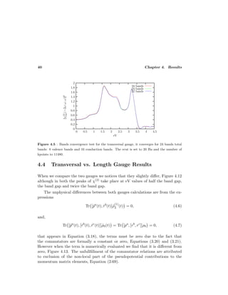 40 Chapter 4. Results
Figure 4.5 : Bands convergence test for the transversal gauge, it converges for 24 bands total
bands: 8 valence bands and 16 conduction bands. The ecut is set to 20 Ha and the number of
kpoints to 11480.
4.4 Transversal vs. Length Gauge Results
When we compare the two gauges we notices that they slightly diﬀer, Figure 4.12
although in both the peaks of χ(2) take place at eV values of half the band gap,
the band gap and twice the band gap.
The unphysical diﬀerences between both gauges calculations are from the ex-
pressions
Tr [˜pa
(t), ˜rb
(t)]˜ρ
(1)
L (t) = 0, (4.6)
and,
Tr [˜pa
(t), [˜rb
(t), ˜rc
(t)]]˜ρ0(t) = Tr [pa
, [rb
, rc
]]ρ0 = 0, (4.7)
that appears in Equation (3.18), the terms must be zero due to the fact that
the commutators are formally a constant or zero, Equations (3.20) and (3.21).
However when the term is numerically evaluated we ﬁnd that it is diﬀerent from
zero, Figure 4.13. The unfullﬁllment of the commutator relations are attributed
to exclusion of the non-local part of the pseudopotential contributions to the
momentum matrix elements, Equation (2.69).
 