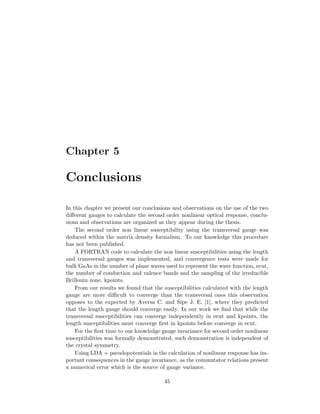 Chapter 5
Conclusions
In this chapter we present our conclusions and observations on the use of the two
diﬀerent gauges to calculate the second order nonlinear optical response, conclu-
sions and observations are organized as they appear during the thesis.
The second order non linear susceptibility using the transversal gauge was
deduced within the matrix density formalism. To our knowledge this procedure
has not been published.
A FORTRAN code to calculate the non linear susceptibilities using the length
and transversal gauges was implemented, and convergence tests were made for
bulk GaAs in the number of plane waves used to represent the wave function, ecut,
the number of conduction and valence bands and the sampling of the irreducible
Brillouin zone, kpoints.
From our results we found that the susceptibilities calculated with the length
gauge are more diﬃcult to converge than the transversal ones this observation
opposes to the expected by Aversa C. and Sipe J. E. [1], where they predicted
that the length gauge should converge easily. In our work we ﬁnd that while the
transversal susceptibilities can converge independently in ecut and kpoints, the
length susceptibilities must converge ﬁrst in kpoints before converge in ecut.
For the ﬁrst time to our knowledge gauge invariance for second order nonlinear
susceptibilities was formally demonstrated, such demonstration is independent of
the crystal symmetry.
Using LDA + pseudopotentials in the calculation of nonlinear response has im-
portant consequences in the gauge invariance, as the commutator relations present
a numerical error which is the source of gauge variance.
45
 