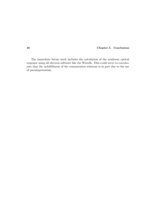 46 Chapter 5. Conclusions
The immediate future work includes the calculation of the nonlinear optical
response using all electron software like the Wien2k. This could serve to corrobo-
rate that the unfulﬁllment of the commutation relations is in part due to the use
of pseudopotentials.
 