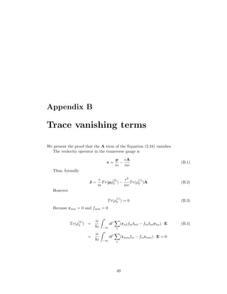 Appendix B
Trace vanishing terms
We present the proof that the A term of the Equation (2.34) vanishes
The veolocity operator in the transverse gauge is
v =
p
m
−
eA
mc
(B.1)
Thus, formally
J =
e
m
Tr(pρ
(2)
V ) −
e2
mc
Tr(ρ
(1)
V )A (B.2)
However
Tr(ρ
(1)
V ) = 0 (B.3)
Because rmm = 0 and fmm = 0
Tr(ρ
(1)
L ) =
ie
¯hc
t
−∞
dt
l
(rmlfmδml − fmδmlrlm) · E (B.4)
=
ie
¯hc
t
−∞
dt
l
(rmmfm − fmrmm) · E = 0
49
 