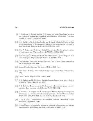 56 BIBLIOGRAPHY
[9] F. Bechstedt, B. Adolph, and W. G. Schmidt. Ab Initio Calculation of Linear
and Nonlinear Optical Properties of Semiconductor Structures. Brazilian
Journal of Physics, 29:643–651, 1999.
[10] S. N. Rashkeev, W. R. L. Lambrecht, and B. Segall. Eﬃcient ab initio method
for the calculation of frequency-dependent second-order optical response in
semiconductors. Physical Review B, 57:3905–3919, 1998.
[11] J. L. P. Hughes and J. E. Sipe. Calculation of second-order optical response
in semiconductors. Physical Review B, 53:10751–10763, 1996.
[12] S. Sharma and C. Ambrosch-Draxl. Second-Harmonic Optical Response from
First Principles. Physica Scripta Volume T, 109:128, 2004.
[13] Claude Cohen-Tannoudji, Bernard Diu, and Franck Laloe. Quantum mechan-
ics. Wiley-Interscience, 1997.
[14] Leonard Schiﬀ. Quantum Mechanics. McGraw-Hill, 1968.
[15] John David Jackson. Classical electrodynamics. John Wiley & Sons. Inc.,
1962.
[16] Carl E. Baum. Physics Notes. Note 3, 1991.
[17] J. D. Jackson and L. B. Okun. Historical roots of gauge invariance. Reviews
of Modern Physics, 73:663–680, 2001.
[18] J. D. Jackson. From Lorenz to Coulomb and other explicit gauge transfor-
mations. American Journal of Physics, 70:917–928, 2002.
[19] F. Bassani, J. J. Forney, and A. Quattropani. Choice of gauge in two-photon
transitions: 1s − 2s transition in atomic hydrogen. Physical Review Letters,
39(17):1070–1073, Oct 1977. doi: 10.1103/PhysRevLett.39.1070.
[20] L. de la Pe˜na. Introducci´on a la mec´anica cu´antica. Fondo de cultura
econ´omica, 3rd edition, 2006.
[21] Cecilia Noguez. Propiedades ´opticas de sistemas inhomogeneos de baja di-
mensionalidad. PhD thesis, Facultad de Ciencias, UNAM, 1995.
 