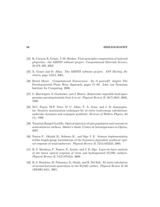 58 BIBLIOGRAPHY
[34] R. Caracas X. Gonze, J.-M. Beuken. First-principles computation of material
properties : the ABINIT software project. Computational Materials Science,
25:478–492, 2002.
[35] X. Gonze and D. Allan. The ABINIT software project. APS Meeting Ab-
stracts, page 11014, 2001.
[36] Bernd Meyer. Computational Nanoscience: Do it yourself!, chapter The
Pseudopotential Plane Wave Approach, pages 71–83. John von Neumann
Institute for Computing, 2006.
[37] C. Hartwigsen, S. Goedecker, and J. Hutter. Relativistic separable dual-space
gaussian pseudopotentials from h to rn. Physical Review B, 58(7):3641–3662,
1998.
[38] M.C. Payne, M.P. Teter, D. C. Allan, T. A. Arias, and J. D. Joannopou-
los. Iterative minimization techniques for ab initio total-energy calculations:
molecular dynamics and conjugate gradients. Reviews of Modern Physics, 64
(4), 1992.
[39] Tonatiuh Rangel Gordillo. Optical injection of spin population and currents in
semiconductor surfaces. Master’s thesis, Centro de Investigaciones en Optica,
2007.
[40] Nastos F., Olejnik B., Schwarz K., and Sipe J. E. Scissors implementation
within length-gauge formulations of the frequency-dependent nonlinear opti-
cal response of semiconductors. Physical Review B, 72(4):045223, 2005.
[41] B. S. Mendoza, F. Nastos, N. Arzate, and J. E. Sipe. Layer-by-layer analysis
of the linear optical response of clean and hydrogenated Si(100) surfaces.
Physical Review B, 74(7):075318, 2006.
[42] B. S. Mendoza, M. Palummo, G. Onida, and R. Del Sole. Ab initio calculation
of second-harmonic-generation at the Si(100) surface. Physical Review B, 63
(205406):8411, 2001.
 