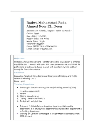 Radwa Mohammed Reda
Ahmed Noor EL_Deen
Address: 3st Yusef EL-Degwy – Ezbet EL-Nakhl –
Cairo – Egypt
Date of birth:19/9/1989
Place of birth: Saudi Arabia
Marital Status : Single
Nationality : Egyptian
Phone: 01202119816 – 0224904745
E-mail: radwdw19@yahoo.com
Objectives
I'm looking forward to work and I want to work in this organization to enhance
my abilities and I can work with team .This chance means to me possibilities for
professional growth and a chance to work with experts in my field and I am
looking for financial motivation..
Education
Graduatein Faculty of Home Economics Department of Clothing and Textile
Year of Graduating : 2012
Grade : good
Training Experience
 Training in factories during the study holiday period : (Dido)
in pattern department :
1. Pattern
2. Making manual marker
3. Cutting ( pattern and fabrics )
4. To deal with technical files
 Trainee at EL_Rehab factory : in pattern department & in quality
department & in employment department & in production department &
in finishing department.
 Working an Garment Technologist at Wagdy Moamen company ( from
2012 till now )
 