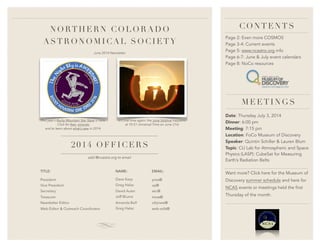 NORTHE RN C OLORADO
ASTRONOMICA L S OCIETY
This year’s Rocky Mountain Star Stare is here.
Click for fees, pictures
and to learn about what’s new in 2014.
It’s that time again: the June Solstice happens
at 10:51 Universal Time on June 21st
June 2014 Newsletter
Page 2: Even more COSMOS
Page 3-4: Current events
Page 5: www.ncastro.org info
Page 6-7: June & July event calendars
Page 8: NoCo resources
CONT ENTS
Date: Thursday July 3, 2014
Dinner: 6:00 pm
Meeting: 7:15 pm
Location: FoCo Museum of Discovery
Speaker: Quintin Schiller & Lauren Blum
Topic: CU Lab for Atmospheric and Space
Physics (LASP): CubeSat for Measuring
Earth’s Radiation Belts
MEET INGS
add @ncastro.org to email
2014 OFF IC ERS
EMAIL:
pres@
vp@
sec@
treas@
objview@
web-edit@
NAME:
Dave Karp
Greg Halac
David Auter
Jeff Blume
Amanda Bell
Greg Halac
TITLE:
President
Vice President
Secretary
Treasurer
Newsletter Editor
Web Editor & Outreach Coordinator
Want more? Click here for the Museum of
Discovery summer schedule and here for
NCAS events or meetings held the first
Thursday of the month.
 