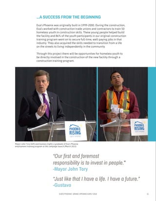 EVA’S PHOENIX: GRAND OPENING EARLY 2016 11
Mayor John Tory (left) and Gustavo (right), a graduate of Eva’s Phoenix
employment training program at the campaign launch (March 2015)
...A SUCCESS FROM THE BEGINNING
Eva’s Phoenix was originally built in 1999-2000. During the construction,
Eva’s worked with construction trade unions and contractors to train 50
homeless youth in construction skills. These young people helped build
the facility and 86% of the youth participants in our original construction
training program went on to secure full-time, well-paying jobs in that
industry. They also acquired the skills needed to transition from a life 	
on the streets to living independently in the community.
Through this project there will be opportunities for homeless youth to
be directly involved in the construction of the new facility through a
construction training program.
“Our first and foremost
responsibility is to invest in people.”
-Mayor John Tory
“Just like that I have a life. I have a future.”
-Gustavo
 